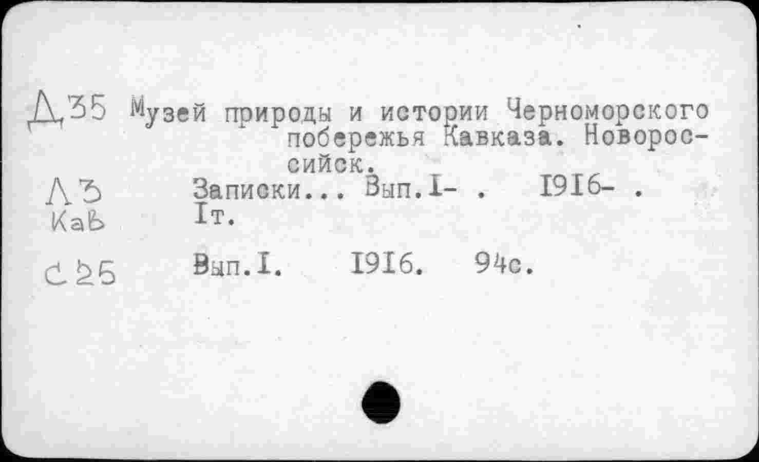 ﻿1У1узей природы и истории Черноморского побережья Кавказа. Новороссийск.
/\Ћ Записки... Зып.1- .	1916- .
КаЬ	Ь.
0^5	0ып.1.	1916.	94с.